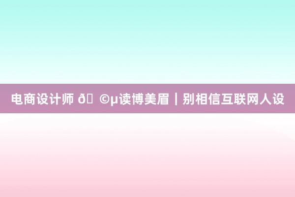 电商设计师 🩵读博美眉｜别相信互联网人设